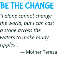 BE THE CHANGE ”I alone cannot change the world, but I can cast a stone across the waters to make many ripples”. — Mother Teresa